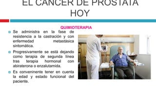 EL CÁNCER DE PRÓSTATA
HOY
QUIMIOTERAPIA
 Se administra en la fase de
resistencia a la castración y con
enfermedad metastásica
sintomática.
 Progresivamente se está dejando
como terapia de segunda línea
tras terapia hormonal con
abiraterona o enzalutamida.
 Es conveninente tener en cuenta
la edad y estado funcional del
paciente.
 
