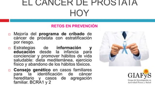 EL CÁNCER DE PRÓSTATA
HOY
RETOS EN PREVENCIÓN
 Mejoría del programa de cribado de
cáncer de próstata con estratificación
por riesgo.
 Estrategias de información y
educación desde la infancia para
concienciar y promover hábitos de vida
saludable: dieta mediterránea, ejercicio
físico y abandono de los hábitos tóxicos.
 Consejo genético en casos familiares
para la identificación de cáncer
hereditario y casos de agregación
familiar. BCRA1 y 2
 