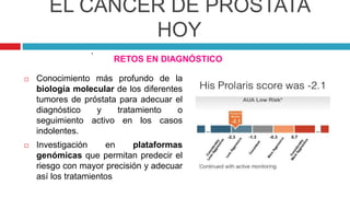 EL CÁNCER DE PRÓSTATA
HOY
RETOS EN DIAGNÓSTICO
 Conocimiento más profundo de la
biología molecular de los diferentes
tumores de próstata para adecuar el
diagnóstico y tratamiento o
seguimiento activo en los casos
indolentes.
 Investigación en plataformas
genómicas que permitan predecir el
riesgo con mayor precisión y adecuar
así los tratamientos
.
 