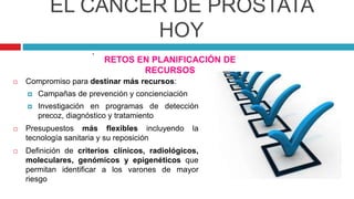 EL CÁNCER DE PRÓSTATA
HOY
RETOS EN PLANIFICACIÓN DE
RECURSOS
 Compromiso para destinar más recursos:
 Campañas de prevención y concienciación
 Investigación en programas de detección
precoz, diagnóstico y tratamiento
 Presupuestos más flexibles incluyendo la
tecnología sanitaria y su reposición
 Definición de criterios clínicos, radiológicos,
moleculares, genómicos y epigenéticos que
permitan identificar a los varones de mayor
riesgo
.
 