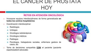EL CÁNCER DE PRÓSTATA
HOY
RETOS EN ATENCIÓN ONCOLÓGICA
 Incorporar equipos interdisciplinares de forma generalizada en
todos los centros hospitalarios
 Coordinación interdisciplinar:
 Radiólogos
 Urólogos
 Oncólogos radioterápicos
 Oncólogos médicos
 Patólogos
 Psicólogos, trabajadores sociales, enfermera gestora de
casos, etc
 Toma de decisiones compartida CON el paciente (paciente
experto/patient advocate)
.
 