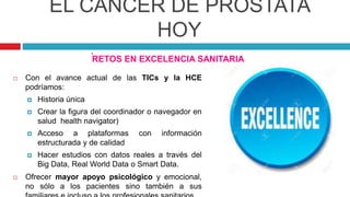 EL CÁNCER DE PRÓSTATA
HOY
RETOS EN EXCELENCIA SANITARIA
 Con el avance actual de las TICs y la HCE
podríamos:
 Historia única
 Crear la figura del coordinador o navegador en
salud health navigator)
 Acceso a plataformas con información
estructurada y de calidad
 Hacer estudios con datos reales a través del
Big Data, Real World Data o Smart Data.
 Ofrecer mayor apoyo psicológico y emocional,
no sólo a los pacientes sino también a sus
.
 