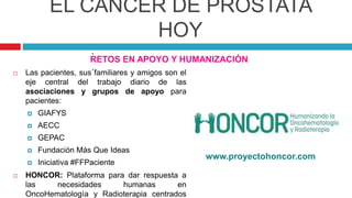 EL CÁNCER DE PRÓSTATA
HOY
RETOS EN APOYO Y HUMANIZACIÓN
.
 Las pacientes, sus familiares y amigos son el
eje central del trabajo diario de las
asociaciones y grupos de apoyo para
pacientes:
 GIAFYS
 AECC
 GEPAC
 Fundación Más Que Ideas
 Iniciativa #FFPaciente
 HONCOR: Plataforma para dar respuesta a
las necesidades humanas en
OncoHematología y Radioterapia centrados
.
www.proyectohoncor.com
 