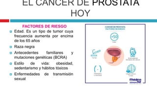 EL CÁNCER DE PRÓSTATA
HOY
 Edad. Es un tipo de tumor cuya
frecuencia aumenta por encima
de los 65 años
 Raza negra
 Antecedentes familiares y
mutaciones genéticas (BCRA)
 Estilo de vida: obesidad,
sedentarismo y hábitos tóxicos
 Enfermedades de transmisión
sexual
FACTORES DE RIESGO
 