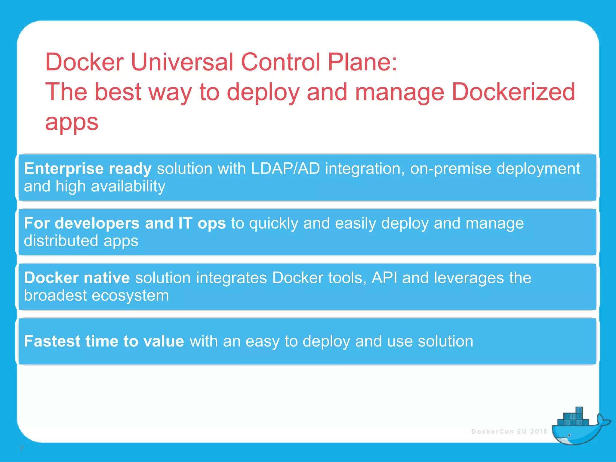 Docker Universal Control Plane:
The best way to deploy and manage Dockerized
apps
7
Enterprise ready solution with LDAP/AD integration, on-premise deployment
and high availability
For developers and IT ops to quickly and easily deploy and manage
distributed apps
Docker native solution integrates Docker tools, API and leverages the
broadest ecosystem
Fastest time to value with an easy to deploy and use solution
 
