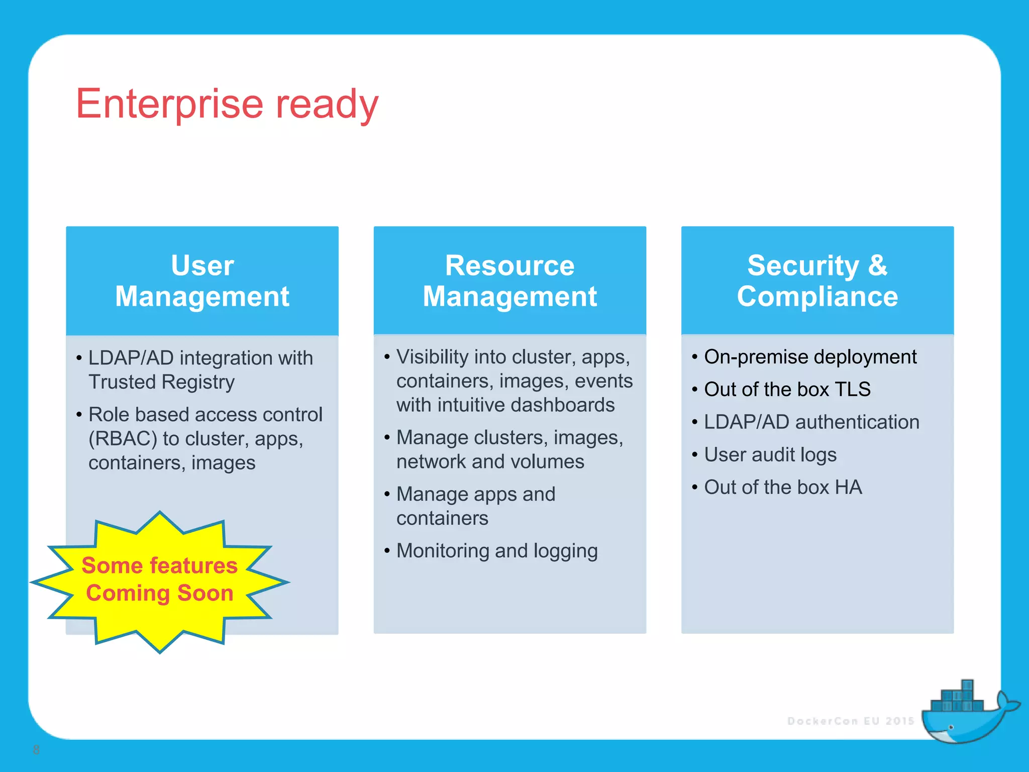 Enterprise ready
8
User
Management
• LDAP/AD integration with
Trusted Registry
• Role based access control
(RBAC) to cluster, apps,
containers, images
Resource
Management
• Visibility into cluster, apps,
containers, images, events
with intuitive dashboards
• Manage clusters, images,
network and volumes
• Manage apps and
containers
• Monitoring and logging
Security &
Compliance
• On-premise deployment
• Out of the box TLS
• LDAP/AD authentication
• User audit logs
• Out of the box HA
Some features
Coming Soon
 