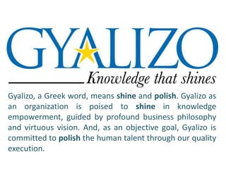 Gyalizo, a Greek word, means shine and polish. Gyalizo as 
an organization is poised to shine in knowledge 
empowerment, guided by profound business philosophy 
and virtuous vision. And, as an objective goal, Gyalizo is 
committed to polish the human talent through our quality 
execution. 
 