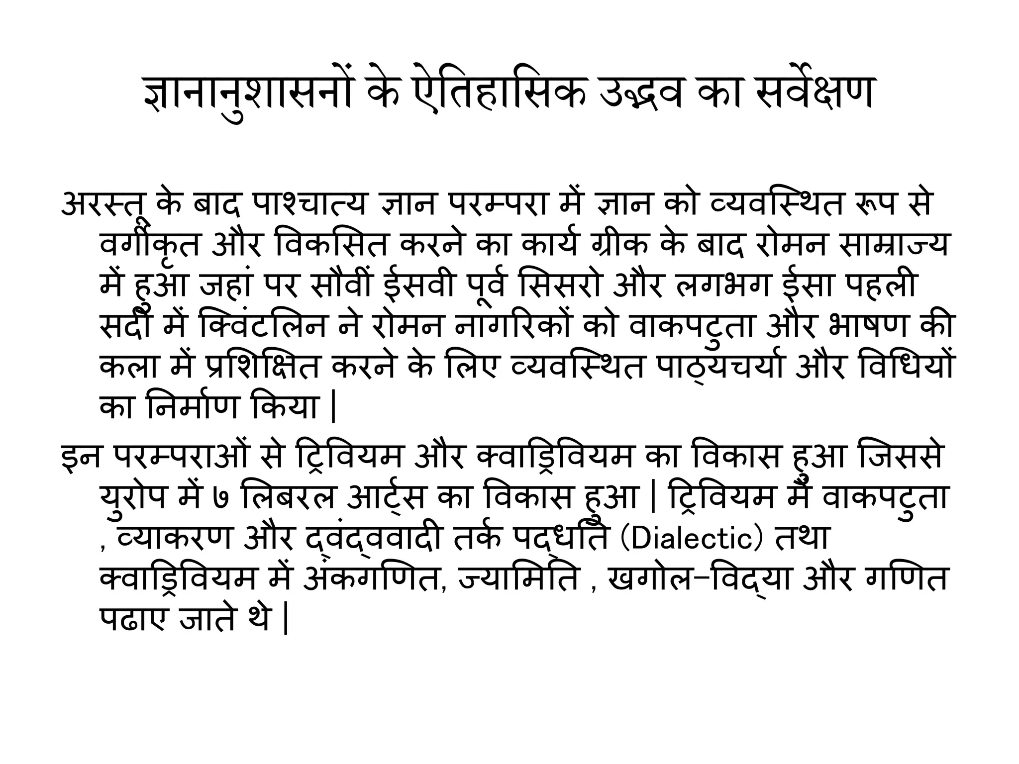 ज्ञानानुशासनों के ऐतिहातसक उद्भव  का सव वेक्षण
अरस्तू क
े बाद पाश्चात्य ज्ञान परम्परा में ज्ञान को व्यिस्स्ित रूप से
िगीकृ त और विकमसत करने का काया ग्रीक क
े बाद रोमन साम्राज्य
में हुआ जहाां पर सौिीां ईसिी पूिा मससरो और लगभग ईसा पहली
सदी में स्क्िांिमलन ने रोमन नागररकों को िाकपिुता और भाषर् की
कला में प्रमशक्षित करने क
े मलए व्यिस्स्ित पाठ्यचयाा और विथधयों
का ननमाार् ककया |
इन परम्पराओां से हरवियम और क्िाड्रिवियम का विकास हुआ स्जससे
युरोप में ७ मलबरल आर्टास का विकास हुआ | हरवियम में िाकपिुता
, व्याकरर् और द्िांद्ििादी तक
ा पद्धनत (Dialectic) तिा
क्िाड्रिवियम में अांकगणर्त, ज्याममनत , खगोल-विद्या और गणर्त
पढाए जाते िे |
 