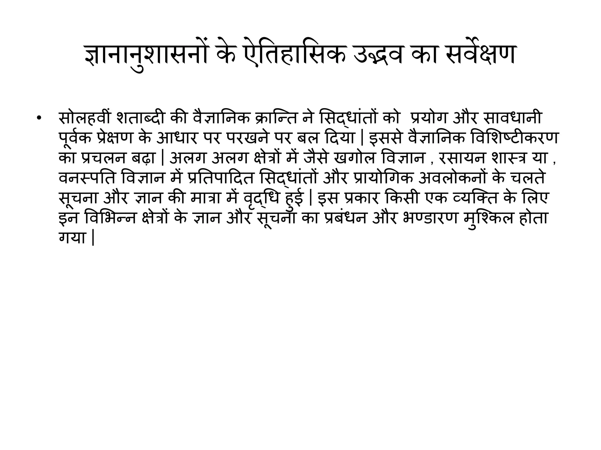 ज्ञानानुशासनों के ऐतिहातसक उद्भव  का सव वेक्षण
• सोलहिीां शताब्दी की िैज्ञाननक क्रास्न्द्त ने मसद्धाांतों को प्रयोग और सािधानी
पूिाक प्रेिर् क
े आधार पर परखने पर बल हदया | इससे िैज्ञाननक विमशष्ट्िीकरर्
का प्रचलन बढ़ा | अलग अलग िेरों में जैसे खगोल विज्ञान , रसायन शास्र या ,
िनस्पनत विज्ञान में प्रनतपाहदत मसद्धाांतों और प्रायोथगक अिलोकनों क
े चलते
सूचना और ज्ञान की मारा में िृद्थध हुई | इस प्रकार ककसी एक व्यस्क्त क
े मलए
इन विमभन्द्न िेरों क
े ज्ञान और सूचना का प्रबांधन और भण्डारर् मुस्श्कल होता
गया |
 