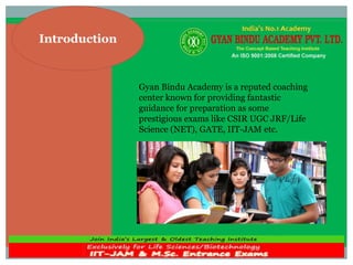 Introduction
Gyan Bindu Academy is a reputed coaching
center known for providing fantastic
guidance for preparation as some
prestigious exams like CSIR UGC JRF/Life
Science (NET), GATE, IIT-JAM etc.
 