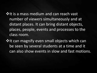 It is a mass medium and can reach vast
number of viewers simultaneously and at
distant places. It can bring distant objects,
places, people, events and processes to the
class room.
It can magnify even small objects which can
be seen by several students at a time and it
can also show events in slow and fast motions.
 