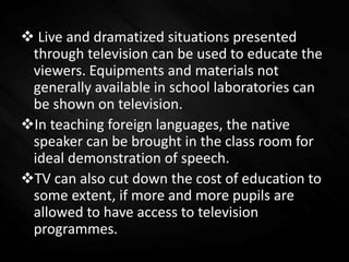  Live and dramatized situations presented
through television can be used to educate the
viewers. Equipments and materials not
generally available in school laboratories can
be shown on television.
In teaching foreign languages, the native
speaker can be brought in the class room for
ideal demonstration of speech.
TV can also cut down the cost of education to
some extent, if more and more pupils are
allowed to have access to television
programmes.
 
