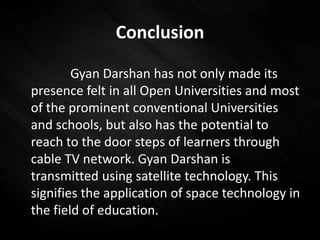 Conclusion
Gyan Darshan has not only made its
presence felt in all Open Universities and most
of the prominent conventional Universities
and schools, but also has the potential to
reach to the door steps of learners through
cable TV network. Gyan Darshan is
transmitted using satellite technology. This
signifies the application of space technology in
the field of education.
 