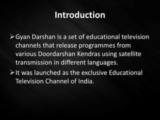 Introduction
Gyan Darshan is a set of educational television
channels that release programmes from
various Doordarshan Kendras using satellite
transmission in different languages.
It was launched as the exclusive Educational
Television Channel of India.
 