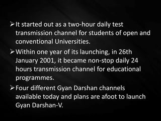 It started out as a two-hour daily test
transmission channel for students of open and
conventional Universities.
Within one year of its launching, in 26th
January 2001, it became non-stop daily 24
hours transmission channel for educational
programmes.
Four different Gyan Darshan channels
available today and plans are afoot to launch
Gyan Darshan-V.
 