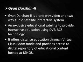 Gyan Darshan-II
 Gyan Darshan-II is a one way video and two
way audio satellite interactive system.
 An exclusive educational satellite to provide
interactive education using DVB-RCS
technology.
 It offers distance education through Virtual
Class Room mode and provides access to
digital repository of educational content
hosted at IGNOU.
 