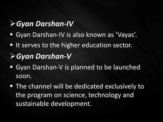 Gyan Darshan-IV
 Gyan Darshan-IV is also known as ‘Vayas’.
 It serves to the higher education sector.
Gyan Darshan-V
 Gyan Darshan-V is planned to be launched
soon.
 The channel will be dedicated exclusively to
the program on science, technology and
sustainable development.
 