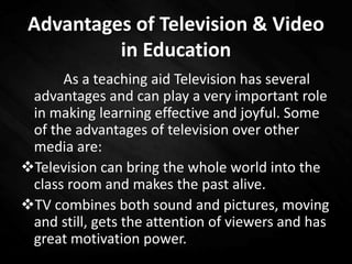 Advantages of Television & Video
in Education
As a teaching aid Television has several
advantages and can play a very important role
in making learning effective and joyful. Some
of the advantages of television over other
media are:
Television can bring the whole world into the
class room and makes the past alive.
TV combines both sound and pictures, moving
and still, gets the attention of viewers and has
great motivation power.
 