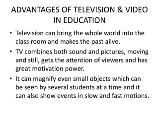ADVANTAGES OF TELEVISION & VIDEO
IN EDUCATION
• Television can bring the whole world into the
class room and makes the past alive.
• TV combines both sound and pictures, moving
and still, gets the attention of viewers and has
great motivation power.
• It can magnify even small objects which can
be seen by several students at a time and it
can also show events in slow and fast motions.
 
