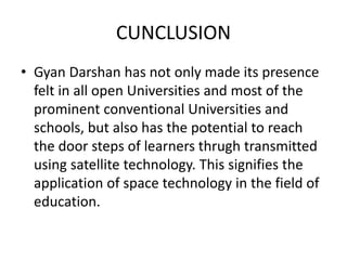 CUNCLUSION
• Gyan Darshan has not only made its presence
felt in all open Universities and most of the
prominent conventional Universities and
schools, but also has the potential to reach
the door steps of learners thrugh transmitted
using satellite technology. This signifies the
application of space technology in the field of
education.
 