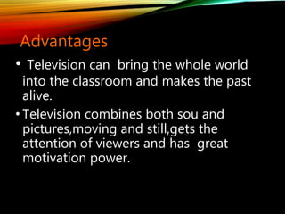 Advantages
• Television can bring the whole world
into the classroom and makes the past
alive.
• Television combines both sou and
pictures,moving and still,gets the
attention of viewers and has great
motivation power.
 
