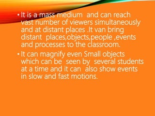 • It is a mass medium and can reach
vast number of viewers simultaneously
and at distant places .It van bring
distant places,objects,people ,events
and processes to the classroom.
• It can magnify even Small objects
which can be seen by several students
at a time and it can also show events
in slow and fast motions.
 