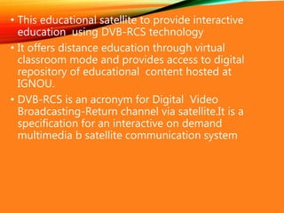 • This educational satellite to provide interactive
education using DVB-RCS technology
• It offers distance education through virtual
classroom mode and provides access to digital
repository of educational content hosted at
IGNOU.
• DVB-RCS is an acronym for Digital Video
Broadcasting-Return channel via satellite.It is a
specification for an interactive on demand
multimedia b satellite communication system
 