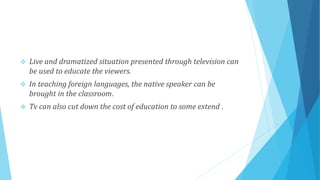  Live and dramatized situation presented through television can
be used to educate the viewers.
 In teaching foreign languages, the native speaker can be
brought in the classroom.
 Tv can also cut down the cost of education to some extend .
 