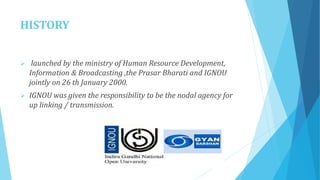 HISTORY
 launched by the ministry of Human Resource Development,
Information & Broadcasting ,the Prasar Bharati and IGNOU
jointly on 26 th January 2000.
 IGNOU was given the responsibility to be the nodal agency for
up linking / transmission.
 