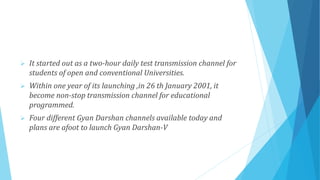  It started out as a two-hour daily test transmission channel for
students of open and conventional Universities.
 Within one year of its launching ,in 26 th January 2001, it
become non-stop transmission channel for educational
programmed.
 Four different Gyan Darshan channels available today and
plans are afoot to launch Gyan Darshan-V
 