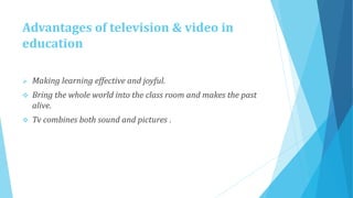 Advantages of television & video in
education
 Making learning effective and joyful.
 Bring the whole world into the class room and makes the past
alive.
 Tv combines both sound and pictures .
 
