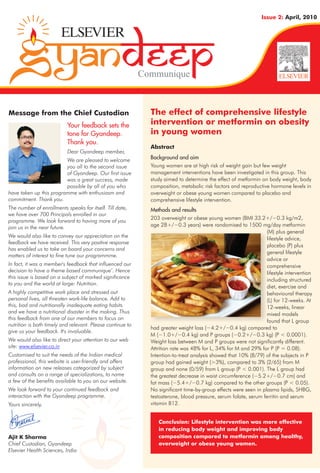 Issue 2: April, 2010




                                                            Communique



Message from the Chief Custodian                              The effect of comprehensive lifestyle
                           Your feedback sets the             intervention or metformin on obesity
                           tone for Gyandeep.                 in young women
                           Thank you.
                                                              Abstract
                           Dear Gyandeep member,
                         We are pleased to welcome            Background and aim
                         you all to the second issue          Young women are at high risk of weight gain but few weight
                         of Gyandeep. Our first issue         management interventions have been investigated in this group. This
                         was a great success, made            study aimed to determine the effect of metformin on body weight, body
                         possible by all of you who           composition, metabolic risk factors and reproductive hormone levels in
have taken up this programme with enthusiasm and              overweight or obese young women compared to placebo and
commitment. Thank you.                                        comprehensive lifestyle intervention.
The number of enrollments speaks for itself. Till date,       Methods and results
we have over 700 Principals enrolled in our
                                                              203 overweight or obese young women (BMI 33.2+/−0.3 kg/m2,
programme. We look forward to having more of you
join us in the near future.                                   age 28+/−0.3 years) were randomised to 1500 mg/day metformin
                                                                                                                  (M) plus general
We would also like to convey our appreciation on the                                                              lifestyle advice,
feedback we have received. This very positive response
                                                                                                                  placebo (P) plus
has enabled us to take on board your concerns and
                                                                                                                  general lifestyle
matters of interest to fine tune our programmme.
                                                                                                                  advice or
In fact, it was a member's feedback that influenced our                                                           comprehensive
decision to have a theme based communique’. Hence                                                                 lifestyle intervention
this issue is based on a subject of marked significance
                                                                                                                  including structured
to you and the world at large: Nutrition.
                                                                                                                  diet, exercise and
A highly competitive work place and stressed out                                                                  behavioural therapy
personal lives, all threaten work-life balance. Add to                                                            (L) for 12-weeks. At
this, bad and nutritionally inadequate eating habits                                                              12-weeks, linear
and we have a nutritional disaster in the making. Thus                                                            mixed models
this feedback from one of our members to focus on
                                                                                                                  found that L group
nutrition is both timely and relevant. Please continue to
                                                              had greater weight loss (−4.2+/−0.4 kg) compared to
give us your feedback. It's invaluable.
                                                              M (−1.0+/−0.4 kg) and P groups (−0.2+/−0.3 kg) (P < 0.0001).
We would also like to direct your attention to our web        Weight loss between M and P groups were not significantly different.
site: www.elsevier.co.in                                      Attrition rate was 48% for L, 34% for M and 29% for P (P = 0.08).
Customised to suit the needs of the Indian medical            Intention-to-treat analysis showed that 10% (8/79) of the subjects in P
professional, this website is user-friendly and offers        group had gained weight (>3%), compared to 3% (2/65) from M
information on new releases categorized by subject            group and none (0/59) from L group (P < 0.001). The L group had
and consults on a range of specializations, to name           the greatest decrease in waist circumference (−5.2+/−0.7 cm) and
a few of the benefits available to you on our website.        fat mass (−5.4+/−0.7 kg) compared to the other groups (P < 0.05).
We look forward to your continued feedback and                No significant time-by-group effects were seen in plasma lipids, SHBG,
interaction with the Gyandeep programme.                      testosterone, blood pressure, serum folate, serum ferritin and serum
Yours sincerely,                                              vitamin B12.


                                                                 Conclusion: Lifestyle intervention was more effective
                                                                 in reducing body weight and improving body
Ajit K Sharma                                                    composition compared to metformin among healthy,
Chief Custodian, Gyandeep                                        overweight or obese young women.
Elsevier Health Sciences, India
 
