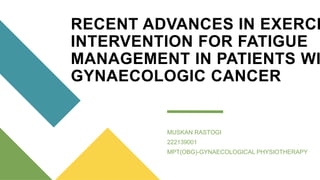 RECENT ADVANCES IN EXERCI
INTERVENTION FOR FATIGUE
MANAGEMENT IN PATIENTS WI
GYNAECOLOGIC CANCER
MUSKAN RASTOGI
222139001
MPT(OBG)-GYNAECOLOGICAL PHYSIOTHERAPY
 