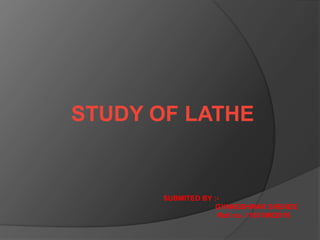 STUDY OF LATHE
SUBMITED BY :-
GYANESHWAR SHENDE
Roll no. 11031M02016
 
