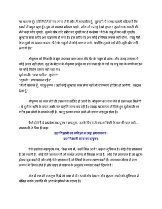 पर ूसन्न हँू । प रिःथितयाँ सब माया में ह और म मायातीत हँू , तुम्हारी ये समझ इतनी बिढ़या है िक
इससे म बहत खुश हँू । तुम जो वरदान माँगना चाहो, माँग लो। परं तु दे खो कृ ंण ! तुमने एक गलती की।
         ु
मने कहा खीर चुपड़ो, तुमने खीर सारे शरीर पर चुपड़ी पर हे कन्है या ! पैरों क तलुओं पर नहीं चुपड़ी।
                                                                        े
तुम्हारा सारा शरीर अब वळकाय हो गया है । इस शरीर पर अब कोई हिथयार सफल नहीं होगा, परं तु पैरों
क तलुओं का ख्याल करना। पैरों क तलुओं में कोई बाण न लगे,
 े                            े                                    योंिक तुमने वहाँ मेरी जूठ खीर नहीं
लगायी है ।"


               ौीकृ ंण को िशकारी ने मृग जानकर बाण मारा और पैर क तलुए में लगा। और जगह लगता तो
                                                               े
कोई असर नहीं होता। यु क मैदान में ौीकृ ंण अजुन का रथ चला रहे थे वहाँ पर शऽु प
                       े                     र्                                          क बाणों का उन
                                                                                          े
पर कोई िवशेष ूभाव नहीं पड़ा था।
दवार्साजीः " या चािहए, कृ ंण?"
 ु
"गुरुजी ! आप ूसन्न रहें ।"
"म तो ूसन्न हँू , परं तु कृ ंण ! जहाँ कोई तुम्हारा नाम लेगा वहाँ भी ूसन्नता हािजर हो जायेगी, वरदान
दे ता हँू ."


               ौीकृ ंण का नाम लेते ही ूसन्नता हािजर हो जाती है । ौीकृ ंण का नाम लेने से ूसन्नता िमलेगी
- ये दवार्सा ऋिष क वचन अभी तक ूकृ ित सत्य कर रही है । परॄ परमात्मा में िटक हए दवार्साजी का
      ु           े                                                       े ु  ु
शरीर हम लोगों क सामने नहीं है , परं तु उनका वचन अभी-भी स चा महसूस होता है ।
               े


               कसे होते ह वे ॄ वे ा महापुरुष ! सचमुच, उनक िवषय में कहना िकसी क बस की बात नहीं....
                ै                                        े                    े
नानकजी ने ठ क ही कहाः
                                  ॄ िगआनी का किथआ न जाइ अधयाख्यरु।
                                         ॄ िगआनी सरब का ठाकरु॥
                                                           ु


               ऐसे ॄ वे ा महापुरुष कब, िकस प में, कहाँ िमल जायें? कहना मुिँकल है । कोई ऐसे ज्ञानवान
ह जो त्यागी है , कोई ऐसे ज्ञानवान ह जो एकांत अर य में िनवास करते ह, कोई ऐसे ज्ञानवान ह जो शूरमा
होकर यु करते ह और कोई ऐसे ज्ञानवान ह जो ि यों क साथ रमण करते ह। ज्ञानवान भीतर से स ा
                                               े
समान में िःथत होते ह और बाहर से ूारब्ध क अनुसार व्यवहार करते िदखते ह।
                                        े


               संत में एक भी सदगुण िदखे तो लाभ ले लें। उनमें दोष दे खना और सुनना अपने को मुि फल से
वंिचत करक अशांित की आग में झोंकने क बराबर है ।
         े                         े
 