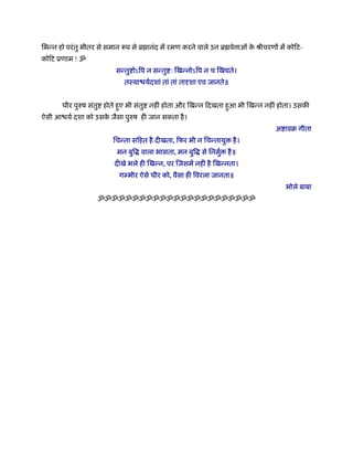 िभन्न हो परं तु भीतर से समान प से ॄ ानंद में रमण करने वाले उन ॄ वे ाओं क ौीचरणों में कोिट-
                                                                        े
कोिट ूणाम ! ॐ
                         सन्तु ोऽिप न सन्तु ः िखन्नोऽिप न च िख ते।
                            तःया यर्दशां तां तां तादृशा एव जानते॥


       धीर पुरुष संतु होते हए भी संतु नहीं होता और िखन्न िदखता हआ भी िखन्न नहीं होता। उसकी
                            ु                                   ु
ऐसी आ यर् दशा को उसक जैसा पुरुष ही जान सकता है ।
                    े
                                                                                अ ावब गीता
                        िचन्ता सिहत है दीखता, िफर भी न िचन्तायु     है ।
                          मन बुि वाला भासता, मन बुि से िनमुर्     है ॥
                         दीखे भले ही िखन्न, पर िजसमें नहीं है िखन्नता।
                          गम्भीर ऐसे धीर को, वैसा ही िवरला जानता॥
                                                                                    भोले बाबा
                   ॐॐॐॐॐॐॐॐॐॐॐॐॐॐॐॐॐॐॐॐॐॐॐ
 