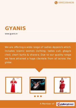 09953364636
A Member of
GYANIS
www.gyanis.in
We are oﬀering a wide range of Ladies Apparels which
includes islamic women clothing; ladies suit, ghagra
choli, short kurtis & sharara. Due to our quality range
we have attained a huge clientele from all across the
globe.
 