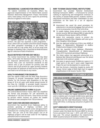 GENERAL AWARENESS – JANUARY 2016 10
‘NEERANCHAL’ LAUNCHED FOR IRRIGATION
The Cabinet Committee on Economic Affairs has
approved implementation of the World Bank assisted
National Watershed Management Project Neeranchal
with a total outlay 2142.30 crore rupees for promoting
effective irrigation in nine states.
APP FOR HAILSTORM CROP DAMAGE
To expedite payment of crop insurance claims to
farmers, the govt has launched a pilot programme -
Kisan, which will use satellite and drone-based imaging
and other geospatial technology to get timely and
accurate data on crop yields. Also, to access large-scale
damage to standing crops, it launched an Android-based
app for collection of data of hailstorm.
RULES NOTIFIED FOR MID-DAY MEALS
The Central Government has notified ‘Mid Day Meal
Rules, 2015’under the National Food Security Act, 2013
for improved administration and efficiency of the
scheme. New rules set nutritional standards of 450
calories and 12 gm of protein for primary and 700
calories and 20 gm protein for upper primary students
and provides for payment of food security allowance in
case food is not served due to any reason.
HEALTH INSURANCE FOR DISABLED
Govt has signed a MoU with the New India Assurance
Company to provide Swavlamban Health Insurance
Scheme, for the Persons with Disabilities in the age
group of 18 to 65 years with family annual income of
less than Rs. 3,00,000. It provides health insurance
cover up to Rs. 2,00,000 per annum as family floater.
ONLINE SUBMISSION OF FORM 15 G & H
The Central Board of Direct Taxes, CBDT has simplified
the format and procedure for self declaration by
individuals in 15G and 15H forms. These forms are filed
by persons whose incomes are below the taxable
threshold to seek exemption from TDS on interest.
GOVT GOES FOR GREENER HIGHWAYS
Government has launched Green Highways policy to
promote greening of Highway corridors with
participation of farmers, private sector and government
institutions for creating clean, green, and pollution free
India. One per cent of the total project cost of all
highways projects will be kept aside for the highway
plantation and its maintenance.
NIRF TO RANK EDUCATIONAL INSTITUTIONS
Government has unveiled ‘National Institutional
Ranking Framework’ (NIRF) -- a framework for annual
ranking of engineering and management institutes of
the country. It would enable parents, students, teachers,
educational institutions and other stakeholders to rank
institutions on the basis of a set of objective
parameters.
 Government has eased the penal provisions for
undeclared or mis-declared baggage that will attract
arrest or prosecution, from Rs 5 lac to Rs 20 lac.
 To enable Indians living abroad to access old age
income security, RBI has allowed NRIs to subscribe to
the National Pension System (NPS) of PFRDA
 India's first community reserve to protect the
endangered Gangetic River Dolphins will come up on
River Hooghly in West Bengal.
 Govt has approved setting up of three new AIIMS at
Nagpur in Maharashtra, Manglagiri in Andhra
Pradesh and at Kalyani in West Bengal
 Govt has launched Green Highways (Plantation,
Transplantation, Beautification & Maintenance)
Policy-2015 to promote greening of Highways.
 The Union cabinet has approved construction of a
National War Memorial and Museum near the famed
India Gate in the national capital.
 Govt plans to spend around 70,000crore rupees in 12
major ports in the next 5 years under Sagarmala
Project for port-led development in coastal areas.
 Govt has formed a Committee headed by Justice RV
Easwar, former Judge of Delhi High Court to suggest
simplifications in the Income Tax Act, 1961.
SEPTEMBER 2015
TWO GOLD SCHEMES ANNOUNCED
With a view to reduce the regular demand for the gold
and to mobilize part of around 22,000 tonne gold lying
in Indian households, govt has approved the Sovereign
Gold Bond and the Gold Monetisation Scheme. India,
along with China, is among top consumers of gold in the
world.
GOVT ANNOUNCES OROP PACKAGE
The government has announced to roll out the welfare
measure under One Rank One Pension-OROP for Armed
Forces personnel from July 1, 2014, with 2013 as the
base year. The annual expenditure for implementing
OROP would be between Rs 8,000 to 10,000 crore.
 