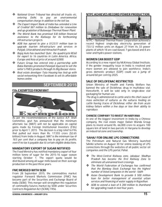 GENERAL AWARENESS – JANUARY 2016 15
 National Green Tribunal has directed all trucks etc,
entering Delhi, to pay an environmental
compensation charge in addition to the toll tax.
 The Export Import Bank of India has extended a Line
of Creditof $87 million to Zimbabwe for renovation
and up-gradation of Bulawayo Thermal Power Plant.
 The World Bank has promised $30 billion financial
assistance to the Railways for its forthcoming
infrastructure projects.
 ADB has agreed to give a $123.51 million loan to
upgrade tourism infrastructure and services in
Punjab, Uttarakhand and Himachal Pradesh.
 Bajaj Auto has launched ‘Qute’, the quadricycle RE60
for export to 16 countries in Latin America, Africa,
Europe and Asia at price of around $2000.
 Future Group has entered into a partnership with
Baba Ramdev-promoted Patanjali Ayurved to sell the
latter's FMCG products through its Big Bazaar stores.
 Real estate developer Tata Housing has tied-up with
social networking firm Facebook to sell its affordable
homes online.
SEPTEMBER 2015
FIIs EXEMPTED FROM MAT
As per the recommendations of the Justice A.P. Shah
Committee, govt has announced that the minimum
alternate tax (MAT) will not be applicable on capital
gains made by Foreign Institutional Investors (FIIs)
prior to April 1, 2015. The decision is a big relief to FIIs
that pulled out more than Rs. 17,555 crore ($2.65
billion) from India in August. MAT is the minimum tax @
18.5 per cent that a company has to pay on its profits,
even if no tax is payable due to certain eligible deductions.
MANDATORY EXPORT OF SUGAR NOTIFIED
The Food Ministry has notified mandatory export of four
million tonne of sugar for the 2015-16 sugar season
starting October 1. The export quota would be
distributed among all sugar mills based on their average
production in the past three years.
FMC MERGED WITH SEBI
From 28 September 2015, the commodities market
regulator Forward Markets Commission (FMC) has
become part of the Securities and Exchange Board of
India (SEBI). This merger will strengthen the regulation
of commodity futures market by SEBI under Securities
Contracts Regulation Act (SCRA) 1956.
NTPC ACHIEVES RECORD POWER PRODUCTION
NTPC – National Thermal Power Corporation achieved a
record highest single-day electricity generation of
733.12 million units on August 27 from its 33 power
plants of which 18 are coal-based, 7 gas-based and 8 are
solar and hydro power stations.
WOMEN CAN BOOST GDP
According to a new report by McKinsey Global Institute,
if the gender inequality issue in India is resolved and
more women are allowed to join workforce, India's
gross domestic product (GDP) could see a jump of
around 60 per cent by 2025.
SALE OF DICLOFENAC RESTRICTED
Union Ministry of Health and Family Welfare has
banned the sale of Diclofenac drug in multidose vial.
Henceforth, it will be sold only in single-dose vial
packaging for human use.
The drug is administered to cattle and is the chief cause of
mass extinction of vultures as the vultures feeding on
cattle having traces of Diclofenac either die from acute
kidney failure within a few days or lose their ability to
reproduce.
CHINESE COMPANY TO INVEST IN HARYANA
In one of the biggest investment in India by a Chinese
company, the real estate major Dalian Wanda Group
plans to invest around Rs. 66,000 crore to acquire 100
square km of land in two parcels in Haryana to develop
an industrial zone and township.
‘SAHAJ’ FOR ONLINE LPG CONNECTIONS
The Petroleum and Natural Gas Ministry launched
SAHAJ scheme on August 30 for online booking of LPG
connections through the websites of all public sector oil
companies and the LPG portal, Pahal.
 The West-Central Railway zone, Jabalpur, Madhya
Pradesh has become the first Railway Zone to
eliminate all unmanned level crossings.
 The World Federation of Exchanges has confirmed
that the Bombay Stock Exchange has the highest
number of listed companies in the world - 5689.
 Asian Development Bank to provide $ 500 million
loan for better management of essential urban
services and financing of water supply in Rajasthan.
 ADB to extend a loan of $ 200 million to Jharkhand
for upgrading roads in next four years.
 