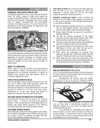 GENERAL AWARENESS – JANUARY 2016 17
OCTOBER 2015
FINANCIAL INCLUSION FUND BY RBI
The RBI has decided to create a new Financial Inclusion
Fund- FIF with a corpus of 2,000 crore rupees by
merger of two different funds - Financial Inclusion Fund
and Financial Inclusion Technology Fund into a single
Fund to support 'developmental and promotional
activities' of banking services. The new Fund will be
maintained by the National Bank for Agriculture and
Rural Development - NABARD.
CHEAPER LOANS FOR SC COMMUNITY
RBI has advised that the condition of up to only 4 per
cent variance between minimum and maximum interest
rates on loans given by micro finance lenders will not be
applicable on sections belonging to scheduled castes
living below double poverty line (i.e. annual income
below Rs. 40,000/- in rural areas and Rs. 55,000/- in
urban areas)
MOVE TO CURB NPAs
With a view to curb the incidence of non-performing
assets (NPAs) in banks, the government has made it
mandatory for all financial institutions to obtain an
affidavit from auditors who sign balance sheets of
companies applying for loans.
100% FDI ALLOWED IN WLAs
Govt has decided to allow foreign investment up to 100
per cent in White Label ATM operations under the
automatic route to promote financial inclusion.
The Reserve Bank has revised downwards its real GDP
forecast for 2015-16 to 7.4 per cent from earlier
expectation of 7.6 per cent, saying that growth is
expected to pick up in the latter part of the fiscal.
QR CODE BASED PAYMENTS BY ICICI BANK
ICICI Bank has become the first bank in the world to
launch mVisa - a card-less and device-less payment
solution. It has incorporated the mVisa application in its
Pockets app, which allows payments to be made by
scanning a static QR code and entering the amount.
UCO BANK WORSE IN NPAs
Recent RBI data shows that among public sector banks,
the UCO Bank had highest ratio of NPAs at 8.5 per cent
of its loans in 2014-15, followed by Indian Overseas
Bank (8.30) and Bank of Maharashtra (6.18).
State Bank of India has received in principle approval
from the RBI to set up a subsidiary to frame and
implement a uniform policy for all the real estate
properties owned or rented by the bank.
Schedule commercial banks' credit increased by
9.54% to Rs 67.8 billion while deposits increased by
11.25% to Rs 91.6 billion in the fortnight ended October
16, according to RBI data.
 RBI has said that the banks will be free to set interest
rate on Gold Deposit Schemes and principal and
interest of the deposit will be denominated in gold.
 Reserve Bank of India has opened its sub-office in
Imphal in Manipur.
 The RBI has granted permission to the Indian
corporate to issue rupee bonds outside India. These
bonds would be exempted from capital gains tax.
 The Reserve Bank has signed a MoU with Bangladesh
Bank for exchange of supervisory information.
 The government plans to bring down its stake in the
IDBI Bank to 49 per cent, from 76.5 per cent at
present with a view to make it more efficient.
 HDFC Bank has automated its personal loan
approvals through their ATMs that would track the
customer's history and authorize a loan accordingly.
 HDFC Bank has been rated 27th safest bank in the
world, according to the Bank Safety Ranking done by
the international financial magazine 'The Banker’.
SEPTEMBER 2015
RBI CUTS REPO RATE TO 6.75 %
In its 4th bi-monthly monetary policy review announced
on Sep 29, RBI cut the benchmark repo rate by 50 basis
points, from 7.25 to 6.75 per cent.
Consequently, the reverse repo rate stands
adjusted to 5.75 per cent, and the marginal standing
facility (MSF) rate and the Bank Rate to 7.75 per cent.
Apart from boosting demand in economy, the
rate cut may help in accelerating investment and
industrial growth at a time when the global growth
outlook is getting weaker.
It’s a bonanza for households just before the
festival season as home and auto loans are likely to
become cheaper. The flip side is that for those relying
on savings, interest rates on small savings schemes and
fixed deposits are set to come down.
 