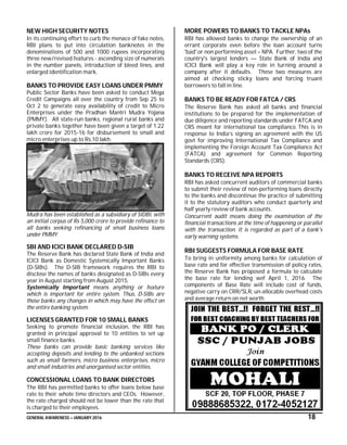 GENERAL AWARENESS – JANUARY 2016 18
NEW HIGH SECURITY NOTES
In its continuing effort to curb the menace of fake notes,
RBI plans to put into circulation banknotes in the
denominations of 500 and 1000 rupees incorporating
three new/revised features - ascending size of numerals
in the number panels, introduction of bleed lines, and
enlarged identification mark.
BANKS TO PROVIDE EASY LOANS UNDER PMMY
Public Sector Banks have been asked to conduct Mega
Credit Campaigns all over the country from Sep 25 to
Oct 2 to generate easy availability of credit to Micro
Enterprises under the Pradhan Mantri Mudra Yojana
(PMMY). All state-run banks, regional rural banks and
private banks together have been given a target of 1.22
lakh crore for 2015-16 for disbursement to small and
micro enterprises up to Rs.10 lakh.
Mudra has been established as a subsidiary of SIDBI, with
an initial corpus of Rs 5,000 crore to provide refinance to
all banks seeking refinancing of small business loans
under PMMY.
SBI AND ICICI BANK DECLARED D-SIB
The Reserve Bank has declared State Bank of India and
ICICI Bank as Domestic Systemically Important Banks
(D-SIBs). The D-SIB framework requires the RBI to
disclose the names of banks designated as D-SIBs every
year in August starting from August 2015.
Systemically Important means anything or feature
which is important for entire system. Thus, D-SIBs are
those banks any changes in which may have the effect on
the entire banking system.
LICENSES GRANTED FOR 10 SMALL BANKS
Seeking to promote financial inclusion, the RBI has
granted in principal approval to 10 entities to set up
small finance banks.
These banks can provide basic banking services like
accepting deposits and lending to the unbanked sections
such as small farmers, micro business enterprises, micro
and small industries and unorganised sector entities.
CONCESSIONAL LOANS TO BANK DIRECTORS
The RBI has permitted banks to offer loans below base
rate to their whole time directors and CEOs. However,
the rate charged should not be lower than the rate that
is charged to their employees.
MORE POWERS TO BANKS TO TACKLE NPAs
RBI has allowed banks to change the ownership of an
errant corporate even before the loan account turns
'bad' or non performing asset – NPA. Further, two of the
country's largest lenders — State Bank of India and
ICICI Bank will play a key role in turning around a
company after it defaults. These two measures are
aimed at checking sticky loans and forcing truant
borrowers to fall in line.
BANKS TO BE READY FOR FATCA / CRS
The Reserve Bank has asked all banks and financial
institutions to be prepared for the implementation of
due diligence and reporting standards under FATCA and
CRS meant for international tax compliance. This is in
response to India’s signing an agreement with the US
govt for improving International Tax Compliance and
implementing the Foreign Account Tax Compliance Act
(FATCA) and agreement for Common Reporting
Standards (CRS).
BANKS TO RECEIVE NPA REPORTS
RBI has asked concurrent auditors of commercial banks
to submit their review of non-performing loans directly
to the banks and discontinue the practice of submitting
it to the statutory auditors who conduct quarterly and
half yearly review of bank accounts.
Concurrent audit means doing the examination of the
financial transactions at the time of happening or parallel
with the transaction. It is regarded as part of a bank's
early warning systems.
RBI SUGGESTS FORMULA FOR BASE RATE
To bring in uniformity among banks for calculation of
base rate and for effective transmission of policy rates,
the Reserve Bank has proposed a formula to calculate
the base rate for lending wef April 1, 2016. The
components of Base Rate will include cost of funds,
negative carry on CRR/SLR, un-allocable overhead costs
and average return on net worth.
 