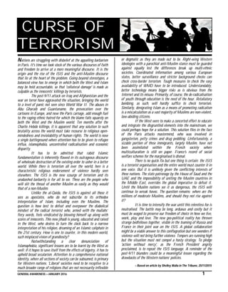 GENERAL AWARENESS – JANUARY 2016 1
CURSE OF
TERRORISM
Nations are struggling with disbelief at the appalling barbarism
in Paris. It's time we took stock of the various discourses of faith
and freedom to arrive at a more meaningful discourse. It is the
origin and the rise of the ISIS and the anti-Muslim discourse
that lie at the heart of the problem. Going beyond stereotypes, a
balanced view has to emerge in which both the West and Islam
may be held accountable, so that 'collateral damage' is made as
culpable as the innocents’ killings by terrorists.
The post-9/11 attack on Iraq and Afghanistan and the
war on terror have aggravated the situation, bringing the world
to a level of panic not seen since World War II. The abuses in
Abu Gharaib and Guantanamo, the provocation over the
cartoons in Europe, and now the Paris carnage, add enough fuel
to the raging ethnic hatred for which the blame falls squarely on
both the West and the Muslim world. Ten months after the
Charlie Hebdo killings, it is apparent that any solution to such
brutality across the world must take recourse to religious open-
mindedness and inviolability of human rights. The world is now
a single battleground where attention has to be given to refugee
influx, islamophobia, uncontrolled radicalisation and economic
disparity.
It has to be admitted that rabid Islamic
fundamentalism is inherently flawed in its outrageous discourse
of wholesale destruction of the existing order to usher in a better
world. While there is terrorism all over the world, here is a
characteristic religious endorsement of violence hardly seen
elsewhere. The ISIS is the new scourge of terrorism and its
unabashed barbarity is for all to see. These are the people who
will slit the throat of another Muslim as easily as they would
that of a non-Muslim.
Unlike the al-Qaida, the ISIS is against all those it
sees as apostates, who do not subscribe to its orthodox
interpretation of Islam, including even the Muslims. The
question is how best to defeat and overpower the diabolical
mindset of the radical terrorist who, armed with the mullahs’
fiery words, feels vindicated by blowing himself up along with
scores of innocents. This new jihadi is young, educated and raised
in the West, who desires to turn the clock back to a narrow
interpretation of his religion, dreaming of an Islamic caliphate in
the 21st century. How is one to counter, in this modern world,
such misplaced vision of grandiosity?
Notwithstanding a clear denunciation of
Islamaphobia, significant lessons are to be learnt by the West as
well: if it hopes to save itself from the effects of bigotry, it has to
uphold broad secularism. Attention to a comprehensive national
identity, where all sections of society can be subsumed, is primary
for Western nations. 'Liberal' societies need to be receptive to a
much broader range of religions that are not necessarily inflexible
or dogmatic as they are made out to be. Right-wing Western
ideologies with a parochial anti-Muslim stance must be guarded
against equally lest the differences break up multi-ethnic
societies. Coordinated information among various European
states, better surveillance and stricter background checks can
check cross-border terrorism. Tough measures to check the easy
availability of WMD have to be introduced. Understandably,
better technology means bigger risks as is obvious from the
Internet and its misuse. Primarily, of course, the de-radicalisation
of youth through education is the need of the hour. Retaliatory
bombing, as such, will hardly suffice to check terrorism.
Similarly, denigrating Islam as a means of promoting radicalism
is a miscalculation as a vast majority of Muslims are non-violent,
law-abiding citizens.
If the West were to make a concerted effort to educate
and integrate the disgruntled elements into the mainstream, we
could perhaps hope for a solution. This solution flies in the face
of the Paris attacks mastermind, who was involved in
gangsterism, petty crimes and drug peddling. Unfortunately, a
sizable portion of these immigrants, largely Muslim, have not
been assimilated within the French society where
multiculturalism is still on paper. France's record of social
welfare schemes for the marginalised is dismal.
There is no quick fix but one thing is certain: the ISIS
is a terrorist organisation and the entire world must counter it in
one voice. But it is unlikely given the conflicting interests of
these nations. The state patronage by the House of Saud and the
UAE and the impossibility of uniting the Muslim countries in
the Middle East, overrides the global imperative to defeat it.
Until the Muslim nations see it as dangerous, the ISIS will
continue to wreak havoc. The question remains: where are the
millions of moderate Muslims, and should they not rise against
it?
It is time to intensify the war until this relentless foe is
neutralised. The battle may be long, arduous and costly but it
must be waged to preserve our freedom of choice in how we live,
work, play and love. The new geo-political reality has thrown
strange bedfellows together, visible in the teaming of Russia and
France in their joint war on the ISIS. A global collaboration
might be a viable answer to this conflagration but one wonders if
violence will not bring further violence. Tempers are running high
but the situation must not compel a hasty strategy. To pledge
'action without mercy', as the French President angrily
proclaimed, is to repeat the ISIS language. A reminder of the
post-9/11 blunders could be a meaningful lesson regarding the
drawbacks of the Western nations’ policies.
– Based on article by Shelley Walia in The Tribune, 25/11/2015
 