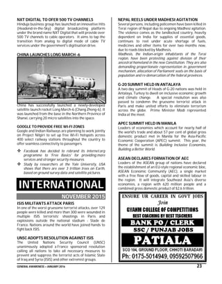 GENERAL AWARENESS – JANUARY 2016 23
NXT DIGITAL TO OFER 500 TV CHANNELS
Hinduja business group has launched an innovative Hits
(Headend-in-the-Sky) digital broadcasting platform
under the brand name NXT Digital that will provide over
500 TV channels to cable operators. It aims to tap the
transition from analog to digital mode of cable TV
services under the government's digitisation drive.
CHINA LAUNCHES LONG MARCH -6
China has successfully launched a newly-developed
satellite launch rocket Long March-6 (Chang Zheng-6). It
was launched from the base in the Northern Province of
Shanxi, carrying 20 micro satellites into the space.
GOOGLE TO PROVIDE FREE WI-FI ZONES
Google and Indian Railways are planning to work jointly
on Project Nilgiri to set up free Wi-Fi hotspots across
400 select railway stations throughout the country to
offer seamless connectivity to passengers.
 Facebook has decided to rebrand its Internet.org
programme to 'Free Basics' for providing more
services and stronger security measures.
 Study by researchers at the Yale University, USA
shows that there are over 3 trillion trees on Earth,
based on ground survey data and satellite pictures.
INTERNATIONAL
NOVEMBER 2015
ISIS MILITANTS ATTACK PARIS
In one of the worst gruesome terrorist attacks, over 129
people were killed and more than 300 were wounded in
multiple ISIS terrorists’ shootings in Paris and
explosions outside the national stadium - Stade de
France. Nations around the world have joined hands to
fight back ISIS.
UNSC ADOPTS RESOLUTION AGAINST ISIS
The United Nations Security Council (UNSC)
unanimously adopted a France sponsored resolution
calling all nations to take all necessary measures to
prevent and suppress the terrorist acts of Islamic State
of Iraq and Syria (ISIS) and other extremist groups.
NEPAL REELS UNDER MADHESI AGITATION
Several persons, including policemen have been killed in
Terai region of Nepal due to ongoing Madhesi agitation.
The violence comes as the landlocked country, heavily
dependent on India for supplies of essential goods,
continues to reel under acute shortage of fuels,
medicines and other items for over two months now,
due to roads blocked by Madhesis.
Madhesis, the Indian-origin inhabitants of the Terai
region, have been protesting against division of their
ancestral homeland in the new Constitution. They are also
demanding proportionate representation in government
mechanism, allocation of Parliament seats on the basis of
population and re-demarcation of the federal provinces.
G-20 SUMMIT HELD IN ANTALAYA
A two day summit of Heads of G-20 nations was held in
Antalaya, Turkey to dwell on inclusive economic growth
and climate change. A special resolution was also
passed to condemn the gruesome terrorist attack in
Paris and make united efforts to eliminate terrorism
across the globe. Prime Minister Modi represented
India at the meet.
APEC SUMMIT HELD IN MANILA
Leaders of economies which account for nearly half of
the world's trade and about 57 per cent of global gross
domestic product met in Manila for the Asia-Pacific
Economic Cooperation (APEC) summit. This year, the
theme of the summit is Building Inclusive Economies,
Building a Better World.
ASEAN DECLARES FORMATION OF AEC
Leaders of the ASEAN group of nations have declared
the establishment of an EU-style regional economic bloc,
ASEAN Economic Community (AEC), a single market
with a free flow of goods, capital and skilled labour in
the region. It will integrate Southeast Asia's diverse
economies, a region with 620 million people and a
combined gross domestic product of $2.6 trillion.
 