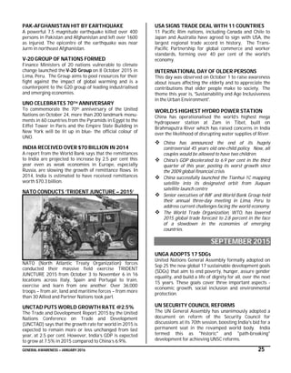 GENERAL AWARENESS – JANUARY 2016 25
PAK-AFGHANISTAN HIT BY EARTHQUAKE
A powerful 7.5 magnitude earthquake killed over 400
persons in Pakistan and Afghanistan and left over 1600
as injured. The epicentre of the earthquake was near
Jurm in northeast Afghanistan.
V-20 GROUP OF NATIONS FORMED
Finance Ministers of 20 nations vulnerable to climate
change launched the V-20 Group on 8 October 2015 in
Lima, Peru. The Group aims to pool resources for their
fight against the impact of global warming and is a
counterpoint to the G20 group of leading industrialised
and emerging economies.
UNO CELEBRATES 70TH ANNIVERSARY
To commemorate the 70th anniversary of the United
Nations on October 24, more than 200 landmark monu-
ments in 60 countries from the Pyramids in Egypt to the
Eiffel Tower in Paris and the Empire State Building in
New York will be lit up in blue- the official colour of
UNO.
INDIA RECEIVED OVER $70 BILLION IN 2014
A report from the World Bank says that the remittances
to India are projected to increase by 2.5 per cent this
year even as weak economies in Europe, especially
Russia, are slowing the growth of remittance flows. In
2014, India is estimated to have received remittances
worth $70.3 billion.
NATO CONDUCTS ‘TRIDENT JUNCTURE – 2015’
NATO (North Atlantic Treaty Organization) forces
conducted their massive field exercise TRIDENT
JUNCTURE 2015 from October 3 to November 6 in 16
locations across Italy, Spain and Portugal to train,
exercise and learn from one another. Over 36.000
troops – from air, land and maritime forces – from more
than 30 Allied and Partner Nations took part.
UNCTAD PUTS WORLD GROWTH RATE @2.5%
The Trade and Development Report 2015 by the United
Nations Conference on Trade and Development
(UNCTAD) says that the growth rate for world in 2015 is
expected to remain more or less unchanged from last
year, at 2.5 per cent. However, India’s GDP is expected
to grow at 7.5% in 2015 compared to China’s 6.9%.
USA SIGNS TRADE DEAL WITH 11 COUNTRIES
11 Pacific Rim nations, including Canada and Chile to
Japan and Australia have agreed to sign with USA, the
largest regional trade accord in history, The Trans-
Pacific Partnership for global commerce and worker
standards, forming over 40 per cent of the world’s
economy.
INTERNATIONAL DAY OF OLDER PERSONS
This day was observed on October 1 to raise awareness
about issues affecting the elderly and to appreciate the
contributions that older people make to society. The
theme this year is, 'Sustainability and Age Inclusiveness
in the Urban Environment'.
WORLD’S HIGHEST HYDRO POWER STATION
China has operationalised the world’s highest mega
hydropower station at Zam in Tibet, built on
Brahmaputra River which has raised concerns in India
over the likelihood of disrupting water supplies of River.
 China has announced the end of its hugely
controversial 45 years old one-child policy. Now, all
couples would be allowed to have two children.
 China's GDP decelerated to 6.9 per cent in the third
quarter of this year, posting its worst growth since
the 2009 global financial crisis
 China successfully launched the Tianhui-1C mapping
satellite into its designated orbit from Jiuquan
satellite launch centre
 Senior executives of IMF and World Bank Group held
their annual three-day meeting in Lima, Peru to
address current challenges facing the world economy.
 The World Trade Organization, WTO, has lowered
2015 global trade forecast to 2.8 percent in the face
of a slowdown in the economies of emerging
countries.
SEPTEMBER 2015
UNGA ADOPTS 17 SDGs
United Nations General Assembly formally adopted on
Sep 25 the new global 17 sustainable development goals
(SDGs) that aim to end poverty, hunger, assure gender
equality, and build a life of dignity for all, over the next
15 years. These goals cover three important aspects -
economic growth, social inclusion and environmental
protection.
UN SECURITY COUNCIL REFORMS
The UN General Assembly has unanimously adopted a
document on reform of the Security Council for
discussions at its 70th session, boosting India's bid for a
permanent seat in the revamped world body. India
termed this as "historic" and "path-breaking"
development for achieving UNSC reforms.
 