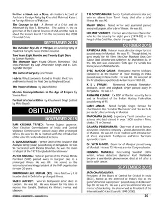 GENERAL AWARENESS – JANUARY 2016 30
Neither a Hawk nor a Dove: An Insider’s Account of
Pakistan’s Foreign Policy by Khurshid Mahmud Kasuri,
ex Foreign Minister of Pakistan.
The Courage to Act - A Memoir of a Crisis and Its
Aftermath by Ben S. Bernanke. The author is the ex
governor of the Federal Reserve of USA and the book is
about the lessons learnt from the recessions like 2008
Financial Crisis.
SEPTEMBER 2015
The Outsider: My Life in Intrigue, an autobiography of
Frederick Forsyth, noted thriller novelist.
Two Years Eight Months and Twenty Eight Days
by Salman Rushdie.
The Monsoon War: Young Officers Reminisce 1965
India-Pakistan' by Capt Amarinder Singh and Lt. Gen.
Tajindar Shergill
The Curse of Surya by Dev Prasad.
Hubris: Why Economists Failed to Predict the Crisis
and How to Avoid the Next One by Meghnad Desai.
The Power of Meow by David Michie
Muslim Cosmopolitanism in the Age of Empire by
Seema Alavi
Portrait of a Serial Killer by Khushwant Singh (edited
by Mala Dayal)
OBITUARY
NOVEMBER 2015
RAM KRISHNA TRIVEDI: Former Gujarat governor,
Chief Election Commissioner of India and Central
Vigilance Commissioner, passed away after prolonged
illness. He was 94. He is credited with the introduction
of the voter ID cards in Indian Elections.
K. SANKARAN NAIR: Former Chief of the Research and
Analysis Wing (RAW) passed away in Bengaluru. He was
94. Decorated with Padma Bhushan, he was the main
strategist of the 1971 Bangladesh liberation war.
ASHOK SINGHAL: Veteran patron of the Vishwa Hindu
Parishad (VHP) passed away in Gurgaon due to a
prolonged illness. He was 89. He served as the
international working president of the VHP organisation
for over 20 years.
BRIJMOHAN LALL MUNJAL (92): Hero Motocorp Ltd
founder died in Delhi after prolonged illness.
SAEED JAFFREY: Veteran Bollywood actor died in
London. He was 86. He was known for his roles in
movies like Gandhi, Shatranj Ke Khilari, Henna, and
Masoom.
T R GOVINDARAJAN: Senior football administrator and
veteran referee from Tamil Nadu, died after a brief
illness. He was 90.
MAHIP SINGH: Noted writer and journalist passed
away in Gurgaon, after a brief illness. He was 85.
HELMUT SCHMIDT: Former West German Chancellor,
who led the country for eight years (1974-82) at the
height of the Cold War, died at the age of 96.
OCTOBER 2015
RAVINDRA JAIN: Veteran music director-singer-lyricist
passed away in Mumbai. He was 71. Though blind, he
gave music for hit films like Chor Machaye Shor, Geet
Gaata Chal, Chitchor and Ankhiyon Ke Jharokhon Se, in
the 70s and was associated with epic TV serials like
Ramayana and Mahabharata.
SYED ZAHOOR QASIM: Renowned marine biologist
considered as the founder of Polar Biology in India,
passed away in New Delhi. He was 88. He was part of
the first Indian expedition to Antarctica in 1981-82.
K S L SWAMY: Renowned Kannada filmmaker,
producer, actor and playback singer passed away in
Bengaluru. He was 77.
ASHWANI KUMAR: Ex DGP of Border security Force
and ex President of the Indian Hockey Federation,
passed away at 95.
LABH JANJUA: Noted Punjabi singer, famous for
chartbusters like “London Thumakda” and “Jee karda bi
jee karda”, died untimely in Mumbai
MANORAMA (Achhi): Legendary Tamil comedian and
actress, who had starred in over 1,000 southern films,
died at 78 in Chennai.
GAJANAN PENDHARKAR: Chairman of world famous
ayurvedic cosmetics company – Vicco Laboratories, died
in Mumbai. He was 81. He is credited with introduction
of Vicco Vajradanti Toothpaste and Vicco Turmeric
ayurvedic cream.
Dr. SYED AHMED: Governor of Manipur passed away
at Mumbai. He was 73. He was a senior Congress leader.
HENNING MANKELL: Best-selling Swedish crime
writer, whose detective character Kurt Wallander
became a worldwide phenomenon, died at 67 after a
battle with cancer.
SEPTEMBER 2015
JAGMOHAN DALMIYA:
President of the Board of Control for Cricket in India
(BCCI), hailed as the architect of India's rise as the
game's financial superpower, passed away in Kolkata on
Sep 20. He was 75. He was a veteran administrator and
master of marketing. He also served as President of the
International Cricket Council (1997-2000).
 