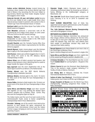 GENERAL AWARENESS – JANUARY 2016 33
Indian archer Abhishek Verma created history by
winning a silver medal in the Archery World Cup Final
held in Mexico City, becoming the first ever Indian to
bag Archery World Cup Final medal. Deepika Kumari
also bagged a silver medal.
Deborah Herold, 20 year old Indian cyclist became
the first ever Indian to win a gold medal, three silver
and one bronze medal in women's elite section in the in
Taiwan Cup Track International Classic in Taiwan.
Anirban Lahiri won the Hilton Asian Tour Golfer of the
Month award at Singapore
Yuki Bhambri achieved a career-best rank of 99,
becoming the first Indian tennis player to come under
100 since 2010 in the ATP world rankings.
Shweta Rathore became the first Indian female
bodybuilder to win a silver medal in the 49th Asian
championship held in Uzbekistan
Urvashi Rautela won the Yamaha Fascino Miss Diva
2015 title to become India’s representative for the Miss
Universe pageant.
Saketh Myneni, India’s tennis player won the Vietnam
Open trophy in the finals played at Ho Chi Minh City.
Amit Kumar, Indian para-athlete bagged silver in men's
club throw F51 event in the IPC Athletics World
Championships in Doha
Zaheer Khan, one of India's greatest fast bowlers, bid
adieu to international cricket, admitting that he could no
longer handle the rigours of the game.
Ajay Jayaram won the men’s Badminton title at the
Dutch Open Grand Prix at Almere (The Netherlands).
Pankaj Advani won the IBSF World Billiards
Championship in Adelaide, Australia.
Abhinav Bindra clinched gold in the men's 10 metre
Air Rifle event of the Asian Air Gun Championships in
New Delhi.
Heena Sidhu clinched a Gold medal in the 10-metre air
pistol event of the Asian Air Gun Championships in New
Delhi.
Sania Mirza and Martina Hingis won their seventh
title together on Oct 3 by winning the Wuhan Open
women’s doubles title at Wuhan, China. Earlier, they
also won the Guangzhou Open on Sep 26.
The Indian teams won five out of six team events in the
Commonwealth Youth, Junior & Senior weightlifting
championships held in Pune, Maharashtra.
Virender Sehwag, one of the world’s most destructive
batsmen to have played the game, announced his
retirement from international cricket and the Indian
Premier League, bringing an end to an illustrious career
spanning 14 years.
Vijender Singh, India’s Olympian boxer made a
smashing professional debut by knocking out Britain's
Sonny Whiting in the middleweight category at
Manchester, UK.
The 12th SAF (South Asian Games) games will be held
from February 6 to 16 in 2016 in Guwahati and
Shillong.
VIJAY KUMAR MALHOTRA: Govt of India has
appointed veteran sports administrator as the President
of the All India Council of Sports.
The 16th National Women Boxing Championship
was held at Bongaigaon in Assam
REFUGEES ALLOWED IN OLYMPICS
The International Olympic Committee has announced
that refugee athletes will be allowed, for the first time,
to take part in next year's Olympics. They will compete
under the Olympic flag. Until now, such athletes have
been unable to participate, because they could not
represent their home country.
Novak Djokovic beats Rafael Nadal to win men’s title in
the China Open at Beijing, China.
Spain’s Garbine Muguruza won the women's singles title
Sania Mirza and Martina Hingis won their eighth title
of the season by lifting the women’s doubles title.
Cristiano Ronaldo of The Real Madrid won the record
fourth Golden Boot for scoring highest – 48 goals in the
season.
China’s Xuerui Li won the Denmark Open Badminton
Title in the women’s single category, defeating P V
Sindhu of India at Odense, Denmark.
Lee Chong Wei of Malaysia clinched the French
International Badminton title in Paris.
Sultan of Johor Cup (Hockey): Great Britain defeated
Indian junior men's team to lift the cup in Malaysia.
Sergey Karjakin of Russia won the World Cup Chess
Championship, defeating compatriot Peter Svidler in
Baku, Azerbaijan.
 