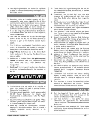 GENERAL AWARENESS – JANUARY 2016 40
 The Tripura government has introduced a pension
scheme for transgenders allowing them a pension of
Rs 500 per month.
JUNE 2015
 Rajasthan, with an installed capacity of 1147
megawatt for solar power, topped the list of states
commissioning grid connected solar power projects.
 Kerala launched the Digital locker system ‘Akshay’,
under which the public can store records and
certificates and downloaded as and when required.
 A two-day long annual Hemis festival dedicated to
Guru Padmasambha was held in Ladakh region of
Jammu and Kashmir.
 The Govt has decided to include Muzaffarnagar
district of U P and the Jind and Karnal districts of
Haryana as part of the National Capital Region
(NCR).
 The 17,500-feet high Lipulekh Pass in Pithoragarh
district of Uttarakhand was opened for this year's
India-China trade and Kailash Mansarovar Yatra.
 Jaipur Metro, touted as one of the fastest built
metro systems in the country, has been thrown
open to public.
 India’s first of its kind Tier-I Oil Spill Response
Centre for Mumbai Port Trust, Jawaharlal Nehru
Port Trust and ONGC near Mumbai was
inaugurated.
 Steffi Graf, Tennis legend from Germany, has been
appointed the brand ambassador for Ayurveda by
Kerala.
GOVT INITIATIVES
AUGUST 2015
 The Centre declared the names of 98 cities for its
smart cities project. U P leads by getting 13 cities,
followed by Tamil Nadu-12
 The Government launched a health service called
SEHAT (Social Endeavour for Health And
Telemedicine) in collaboration with the Apollo
Hospitals
 Government has launched the web portal "Vidya
Lakshmi” (www.vidyalakshmi.co.in) for the benefit
of students seeking educational loans.
 India has ratified the International Seafarers’
Identity Documents Convention, 2003 to provide a
globally recognised identity document to its
seafarers.
 Online beneficiary registration system, ‘On-line On-
Site’ launched to provide assistive aids to persons
with disabilities.
 Government has decided that from this year
onwards, IAS probationers will start their career
from New Delhi before joining their respective
states
 Govt has launched Suraksha Bandhan Yojna through
banks and insurance companies to facilitate
enrolment under two social security schemes –
 Pradhan Mantri Suraksha Bima Yojana and Pradhan
Mantri Jeevan Jyoti Bima Yojana
 Govt launched a new national scheme Nai Manzil
from Patna to address educational and livelihood
needs of minority communities
 Sendai framework for Disaster Risk Reduction
2015-2030 adopted to increase preparedness for
response and recovery in case of disaster.
 This framework was adopted during the third UN
World Conference on Disaster Risk Reduction held
in Sendai, Japan in March 2015.
 A peace accord was signed with the National
Socialist Council of Nagaland-NSCN (Isak-Muivah
group), to end two decades old insurgency problem.
 Ministry of Rural Development has launched
‘SAMANVAY’ web portal to monitor progress of the
Sansad Adarsh Gram Yojana.
 Government has extended e-Tourist Visa facility to
China, Hong Kong and Macau with effect from 30
July 2015.
 The Union Cabinet has approved direct benefit
transfer to beneficiaries of the Mahatma Gandhi
National Rural Employment Guarantee Scheme
(MGNREGS).
 Government has launched the School Nursery
Yojana, to bring students closer to nature by
involving them in raising of saplings in school
nurseries.
 Govt proposes to rename the present Agriculture
Ministry as 'Agriculture and Farmers' Welfare
Ministry’ to focus on the welfare of farmers.
JULY 2015
 Govt has launched E-kisan portal to allow the
farmers to showcase their farm produce on the
Internet for wholesalers to bid remotely.
 Govt has launched a web portal for online
submission of applications for Environment
Clearance by State Environment Impact Assessment
Authorities
 The government has launched the 'Digital India'
initiative for digital delivery of all essential services
online to citizens
 