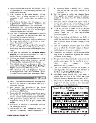 GENERAL AWARENESS – JANUARY 2016 41
 The government has launched the National Career
Counseling Portal to coordinate all government-run
employment exchanges.
 Govt launched an All India Railway Helpline
number, 1512, to allow passengers to lodge a
complaint in both, running trains and stations in
India.
 The National Heritage City Development and
Augmentation Yojana(HRIDAY) launched for
development of 12 historical cities across India.
 The National Floor Level Minimum Wage has been
increased to Rs. 160 per day from the existing Rs.
137 effective from July 1 this year.
 Govt plans to provide skill development training to
10 crore youth over the next five years under the
National Skill Development Mission.
 Deen Dayal Upadhyaya Gram Jyoti Yojana launched
for power sector reforms in rural areas to ensure
round the clock electricity supply
 The govt will give national awards with a cash prize
of Rs 1.5 lakh to 3 best rag-pickers and 3
associations for their contribution to keeping India
clean.
 The govt has launched the Surakshit Khadya
Abhiyan to create mass awareness and capacity
building for safe and hygienic food.
 The govt has decided to start an exhibition train—
Science Express to sensitise the people, especially
children and the youth, about Climate Change.
 The Cabinet Committee on Economic Affairs has
approved the Pradhan Mantri Krishi Sinchayee
Yojana with an outlay of Rs. 50000 crore.
 The retirement fund body Employees’ Provident
Fund Organisation, EPFO, has launched a public
outreach initiative by the name ‘Nidhi Aapke Nikat'.
JUNE 2015
 Smart Cities Mission launched for applying smart
solutions to improve infrastructure and service
delivery in the cities.
 Atal Mission for Rejuvenation and Urban
Transformation-AMRUT launched for infrastructure
development of 500 cities
 Housing For All launched to ensure decent houses
for all the needy, particularly the economically
weaker sections and low income group in all towns.
 The government launched the first modernised
Anganwadi centre of India as part of Nand-Ghar
Yojana
 BSNL starts wi fi hotspot for free internet service at
Taj Mahal from June 16.
 The Women and Child Development Ministry has
launched a new website - www.khoyapaya.gov.in
 It will help people to not only report a missing
child but also track the efforts towards his or
her recovery. .
 Govt has started a mobile app, Bhuvan Ganga,
where public can upload pictures of pollution
sources of the Ganga River for further action by
authorities.
 Jal Kranti Abhiyan started from Jaipur aimed at
turning at least one water stressed village in each
district of the country into a water surplus village.
 EPFO has decided to make Universal Account
Number (UAN) mandatory for all employers
covered under the EPF and Miscellaneous
Provisions Act 1952.
 Railways have tied up with Spice Jet and Go Air to
enable the wait listed train travellers to cancel the
train ticket and get an air ticket by paying some
extra fare.
 Govt has launched an insurance pool of Rs. 1,500
crore, to offset the financial burden on foreign
nuclear suppliers in case of an accident.
 Government has launched a mobile application for
easy access of information regarding the nearest
blood bank in the country.
 The government has launched a web portal and
weather alert system for the benefit of farmers
called Crop Insurance Portal
www.farmer.gov.in/insurance.
 Govt. has decided to increase the number of
workdays under NREGA scheme from 100 days to
150 days, only in drought affected areas.
 Individuals having income only from salary /
interest will fill Form ITR-1 (Sahaj) and those
having income from business will fill Form ITR-4S.
 The Govt has decided to rename Solar Energy
Corporation of India (SECI) as the Renewable
Energy Corporation of India (RECI).
 
