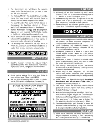 GENERAL AWARENESS – JANUARY 2016 42
 The Government has withdrawn the customs
import duties for drugs and test kits used to treat
HIV and AIDS infections.
 The Railway Ministry has decided to run Suvidha
trains from next month with dynamic fares to
address the rush during the peak travel season.
 The second border haat (rural market) opened at
Kamalasagar in Sipahijala district of Tripura
bordering Brahmanbaria district of Bangladesh.
 Indian Renewable Energy and Development
Agency has been awarded the Mini Ratna-I status
by the Ministry of New and Renewable Energy.
 Indian Railways has named Haridwar Mail running
between Ahmedabad-Haridwar as Yoga Express to
commemorate the International Yoga Day.
 The Railways has commenced the SMS alerts to
inform the passengers about the cancelled trains to
enable them to make alternative arrangements.
ECONOMIC INDICATORS
AUGUST 2015
 Moody's Investors Service has reduced India's
growth forecast for 2015-16 to around 7% from 7.5
% projected earlier, citing below-normal rainfall.
JULY 2015
 Global rating agency Fitch says that India is
expected to grow at 7.8 per cent in 2015.
 IMF has retained India's growth forecast for current
year at 7.5%, which is higher than China's 6.8%.
JUNE 2015
 According to the data released by the Central
Statistics Office (CSO), the Indian economy grew at
7.3 per cent in 2014-15 (base year 2011-12)
 World Bank says that India is expected to top the
growth chart in world, growing by 7.5 per cent this
year, surpassing China’s expected 7.1 per cent.
 RBI has lowered the economic growth forecast for
2015-16 to 7.6% from 7.8 % projected in April.
ECONOMY
AUGUST 2015
 Three Indian companies have been named among
the world’s 100 most innovative companies list
compiled by Forbes magazine of USA.
 These companies are Hindustan Unilever, Sun
Pharma Ind. and Tata Consultancy Services. The list
is topped by Tesla Motors of USA.
 Foodgrains production in India in 2014-15 was
252.68 million tonnes, down by 12.36 million
tonnes (4.9%) from last year’s production of 265.04
million tonnes.
 India plans to spend $1.5 billion in the next three
years to help farmers grow oil palm trees to make
the nation self-sufficient in edible oils.
 The country's most popular scooter - the Honda
Activa - has set a new record by crossing the one
crore unit sales landmark.
 Rajesh Exports Ltd. Bengaluru, has acquired
Switzerland based Valcambi gold processing
company to become world’s largest gold jewellery
manufacturer
 Union Cabinet has approved setting up of National
Investment and Infrastructure Fund (NIIF) to
support new and delayed projects.
 The Union Cabinet has approved construction of
petroleum products pipeline from Raxaul (Bihar) in
India to Amlekhgunj in Nepal.
 Kolkata Port adjudged as the best ‘Major Port of the
Year’ in the country for the year 2014-15 on basis of
its turnover, efficiency and customer satisfaction.
 The government's 10 %stake sale in Indian Oil
Corporation on Aug 24 fetched around Rs. 9300 cr.
 Taiwanese electronics giant Foxconn to invest $5
billion in Maharashtra to set up large scale research
& development and manufacturing facilities.
JULY 2015
 Seven Indian companies are among the world's 500
largest companies, according to a list compiled by
Fortune Magazine, USA, lead by IOC at 119th rank.
 