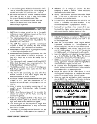 GENERAL AWARENESS – JANUARY 2016 46
 A new vaccine against the Ebola virus disease ‘rVSV-
ZEBOB’, developed by the Public Health Agency of
Canada has shown 100 % efficiency in a trial run.
 Microsoft has rolled out its new operating system
Windows 10 with a host of new features like
Cortana, an Xbox app and Microsoft Edge.
 Asia’s biggest multi-application solar telescope
(MAST) has been started in the Udaipur Solar
Observatory in Rajasthan.
JULY 2015
 INS Viraat, the oldest aircraft carrier in the world,
will soon be converted into a museum, at the shores
of Kakinada port on Andhra coast
 The ingeniously-developed supersonic surface-to-
air missile "Akash" was formally inducted into the
Indian Air Force in Gwalior.
 The USA has agreed to provide technological
support to India for building the next aircraft
carrier and the Light Combat Aircraft jet engine.
 India and Russia have agreed to jointly manufacture
200 military helicopters in India.
 India test-fired its indigenously developed anti-tank
guided missile ‘Helina’ in Jaisalmer, Rajasthan. It
can hit a target up to seven km away from a
helicopter.
 The indigenously-built Inshore Patrol Vessel (IPV)
ICGS Rani Durgavati was commissioned by the
Indian Coast Guard in Vishakhapatnam.
 The ISRO successfully test-fired the first indigenous
high-thrust cryogenic rocket engine for more than
its full duration
 The PSLV C-28 successfully put into orbit five
British satellites It was ISRO’s biggest and the
heaviest commercial launch till date.
 Rashtriya Avishkar Abhiyan launched to train govt
schools by IITs, IIMs and Universities etc. to
inculcate a spirit of inquiry, creativity and love for
science
 China is about to complete construction of the
world's largest single-aperture radio telescope
FAST in 2016.
 NASA’s New Horizons spacecraft has provided the
closest-ever pictures of the Pluto, showing the
details of its geology.
 NASA has found a planet which is 'the closest twin
to Earth', named Kepler-452b, located about 1,400
light years away in the constellation Cygnus.
 June 30 this year will officially be a bit longer than
usual because an extra second, or 'leap' second, will
be added to the day.
 The world's first malaria vaccine Mosquirix has got
a green signal from the European drugs regulators.
 eMudhra Ltd of Bengaluru became the first
company in India to launch online electronic
signature service called eSign.
 Nearly 2,000 scientists gathered in Paris for a four
day conference to deliberate on curbing the
greenhouse gas emission levels.
 A tiny butterfly species has been discovered in the
forests of Changlang, Arunachal Pradesh. It has
been named Banded Tit (Hypolycaena Narada).
 Facebook has launched a new version of its app-
Facebook Lite, lighter version optimised for slower
data connections for Android phones in India.
JUNE 2015
 India’s first indigenous aircraft carrier INS Vikrant was
undocked on completion of structural work at the
Cochin Shipyard Ltd.
 India and US have signed a new 10-year defence
framework agreement for co-development of
defence equipment manufacturing and technology.
 AJEYA WARRIOR, joint military exercise of India
and UK held from June 13 to 28 in UK. The exercise
is held biannually in the two countries, alternately.
 Council of Scientific and Industrial Research has set
up a first-of-its-kind in India, Micro Air Vehicle
Aerodynamics Research Tunnel in Bengaluru
 ISRO has developed an android-based, augmented
reality application named ‘Sakaar’ to highlight its
achievements during the past one year.
 US scientists have developed the world's first full-
colour, flexible ultra-thin nano-structured film that
can change colours by applying voltage.
 Google has introduced an ‘Undo’ option to cancel
the delivery of misdirected or inappropriate emails
within 30 seconds of hitting the send button.
 China has made the world's first electric passenger
aircraft BX1E that could be used in pilot training,
tourism, meteorology and rescue operations.
 
